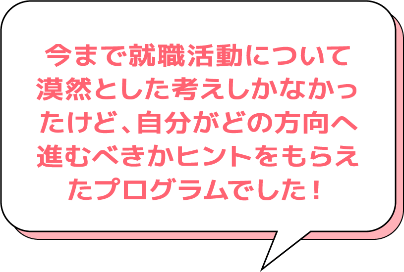 今まで就職活動について漠然とした考えしかなかったけど、自分がどの方向へ進むべきかヒントをもらえたプログラムでした！